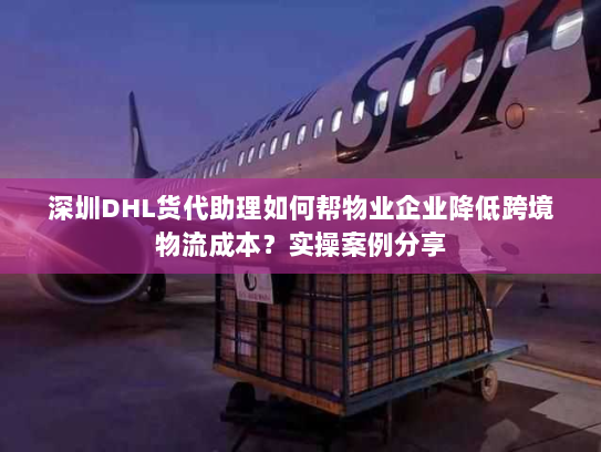 深圳DHL货代助理如何帮物业企业降低跨境物流成本？实操案例分享