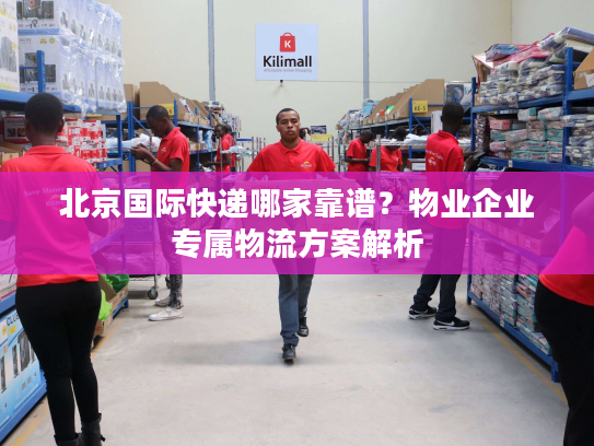 北京国际快递哪家靠谱？物业企业专属物流方案解析