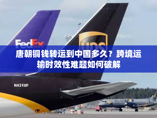 唐朝铜钱转运到中国多久？跨境运输时效性难题如何破解