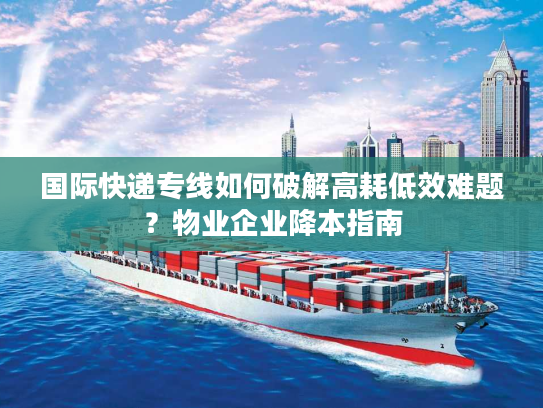 国际快递专线如何破解高耗低效难题?物业企业降本指南 国际快递专线如何破解高耗低效难题?物业企业降本指南