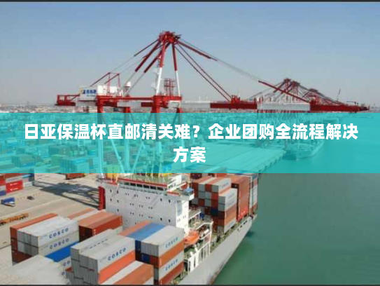 日亚保温杯直邮清关难？企业团购全流程解决方案