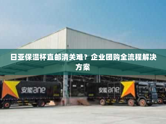 日亚保温杯直邮清关难？企业团购全流程解决方案