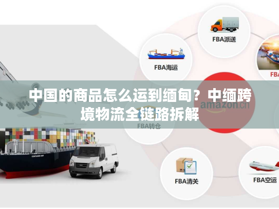 中国的商品怎么运到缅甸？中缅跨境物流全链路拆解