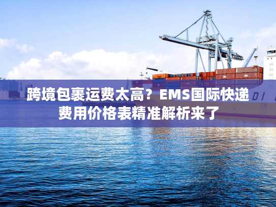 跨境包裹运费太高？EMS国际快递费用价格表精准解析来了
