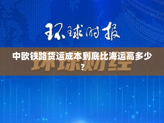 中欧铁路货运成本到底比海运高多少？