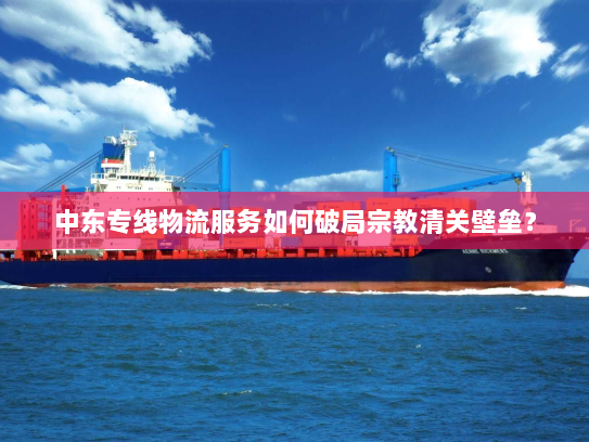 中东专线物流服务如何破局宗教清关壁垒？