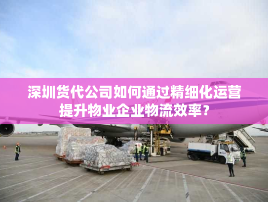 深圳货代公司如何通过精细化运营提升物业企业物流效率？