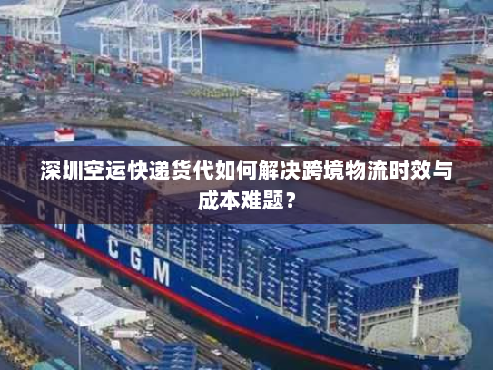 深圳空运快递货代如何解决跨境物流时效与成本难题？
