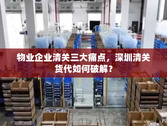 物业企业清关三大痛点，深圳清关货代如何破解？