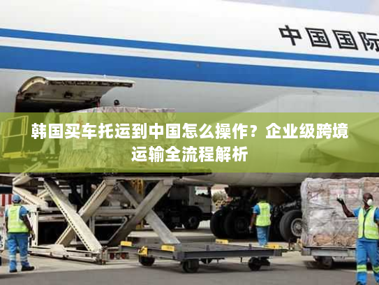 韩国买车托运到中国怎么操作？企业级跨境运输全流程解析