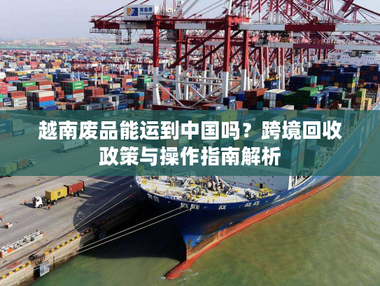 越南废品能运到中国吗？跨境回收政策与操作指南解析