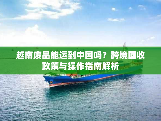 越南废品能运到中国吗？跨境回收政策与操作指南解析