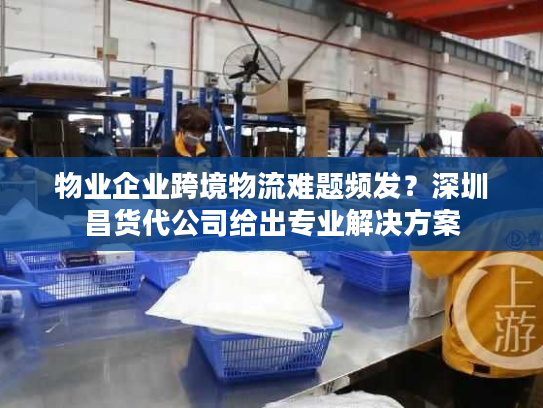 物业企业跨境物流难题频发？深圳昌货代公司给出专业解决方案