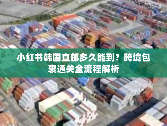 小红书韩国直邮多久能到？跨境包裹通关全流程解析