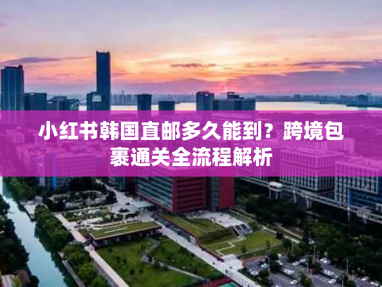 小红书韩国直邮多久能到？跨境包裹通关全流程解析