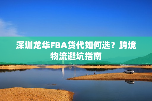 深圳龙华FBA货代如何选？跨境物流避坑指南