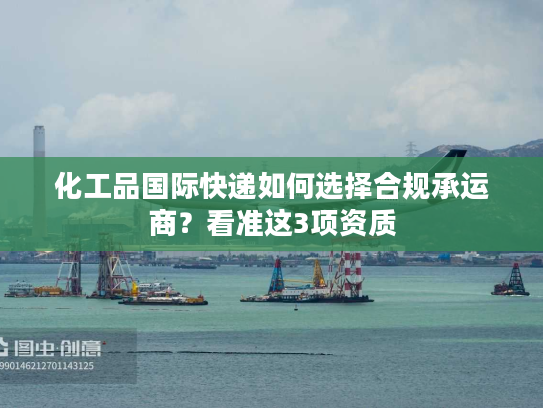 化工品国际快递如何选择合规承运商？看准这3项资质