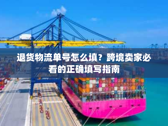 退货物流单号怎么填？跨境卖家必看的正确填写指南