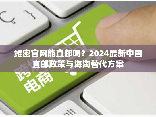 维密官网能直邮吗?2024最新中国直邮政策与海淘替代方案 维密官网能直邮吗?2024最新中国直邮政策与海淘替代方案