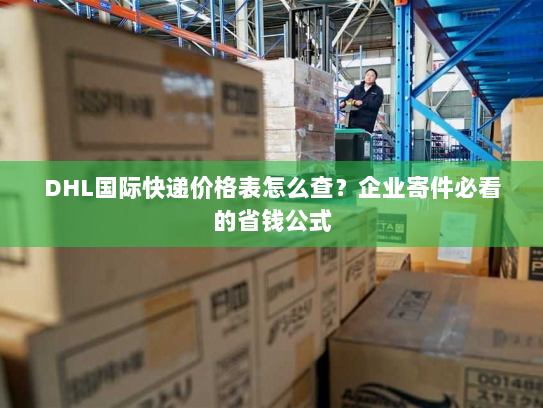 DHL国际快递价格表怎么查？企业寄件必看的省钱公式