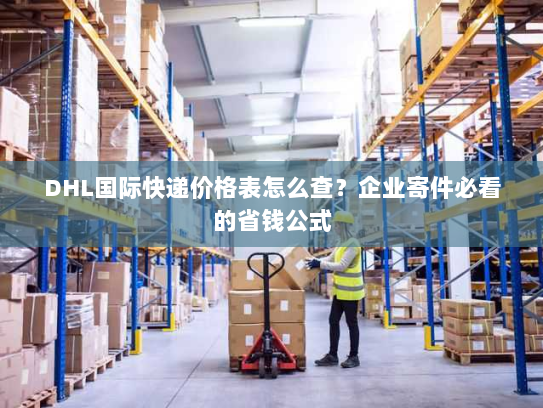 DHL国际快递价格表怎么查？企业寄件必看的省钱公式