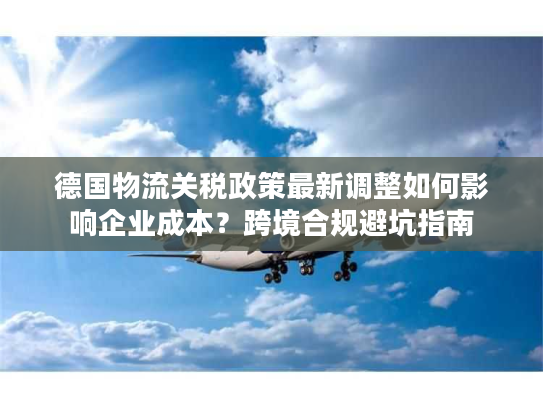 德国物流关税政策最新调整如何影响企业成本？跨境合规避坑指南