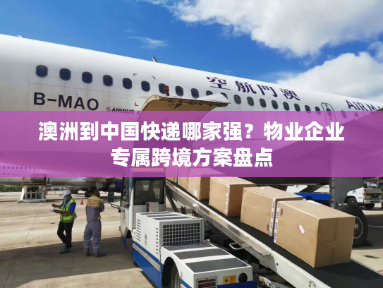 澳洲到中国快递哪家强？物业企业专属跨境方案盘点