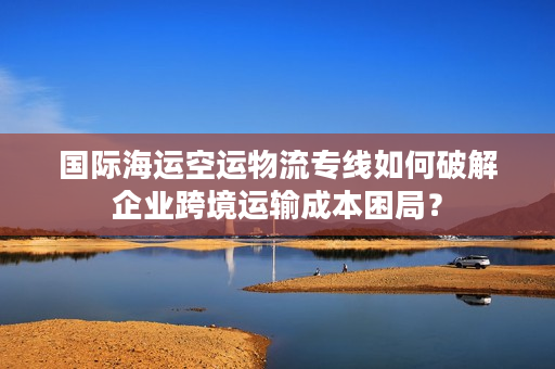 国际海运空运物流专线如何破解企业跨境运输成本困局？