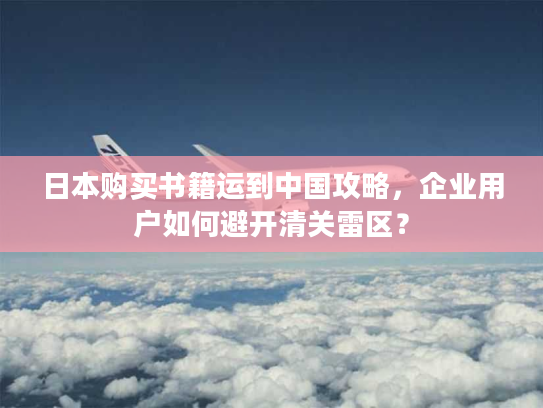 日本购买书籍运到中国攻略,企业用户如何避开清关雷区? 日本购买书籍运到中国攻略,企业用户如何避开清关雷区?