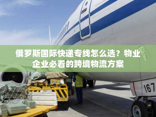 俄罗斯国际快递专线怎么选？物业企业必看的跨境物流方案