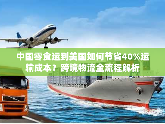 中国零食运到美国如何节省40%运输成本？跨境物流全流程解析