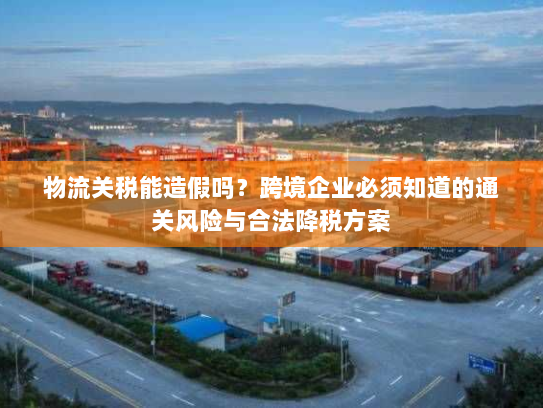 物流关税能造假吗?跨境企业必须知道的通关风险与合法降税方案 物流关税能造假吗?跨境企业必须知道的通关风险与合法降税方案