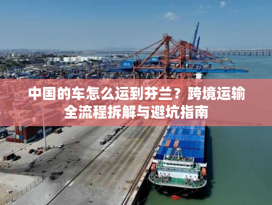 中国的车怎么运到芬兰？跨境运输全流程拆解与避坑指南