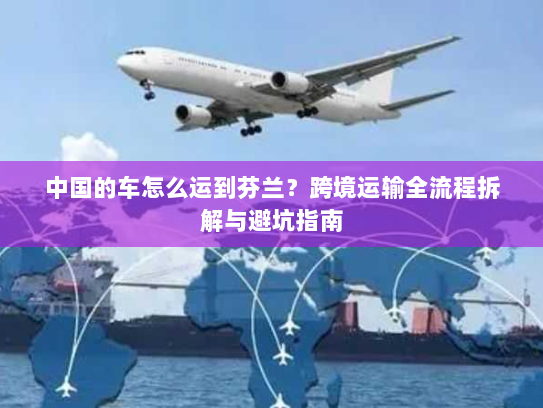 中国的车怎么运到芬兰？跨境运输全流程拆解与避坑指南