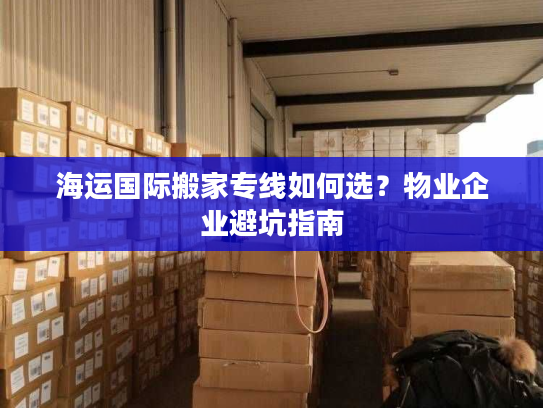 海运国际搬家专线如何选？物业企业避坑指南