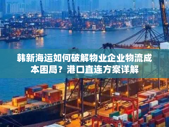 韩新海运如何破解物业企业物流成本困局？港口直连方案详解