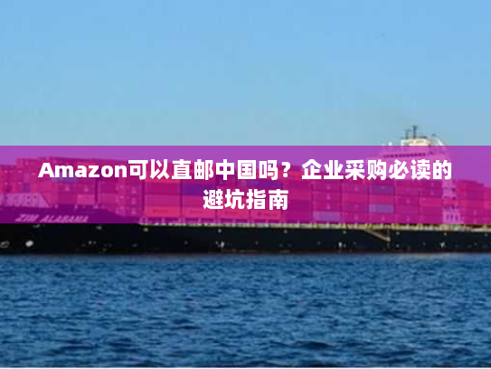 Amazon可以直邮中国吗？企业采购必读的避坑指南