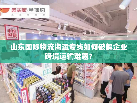 山东国际物流海运专线如何破解企业跨境运输难题? 山东国际物流海运专线如何破解企业跨境运输难题?