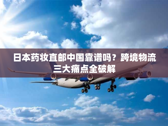 日本药妆直邮中国靠谱吗？跨境物流三大痛点全破解