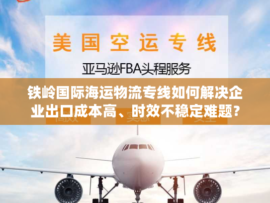 铁岭国际海运物流专线如何解决企业出口成本高、时效不稳定难题？