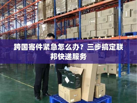 跨国寄件紧急怎么办？三步搞定联邦快递服务