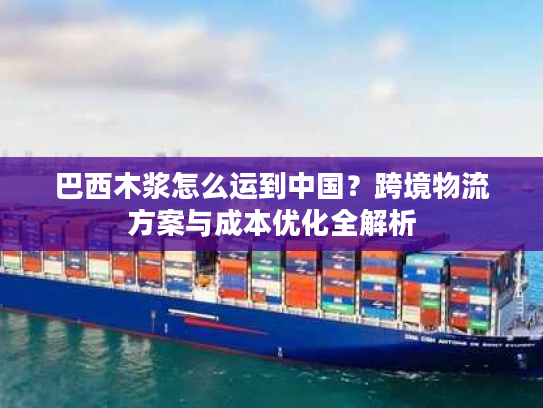巴西木浆怎么运到中国？跨境物流方案与成本优化全解析