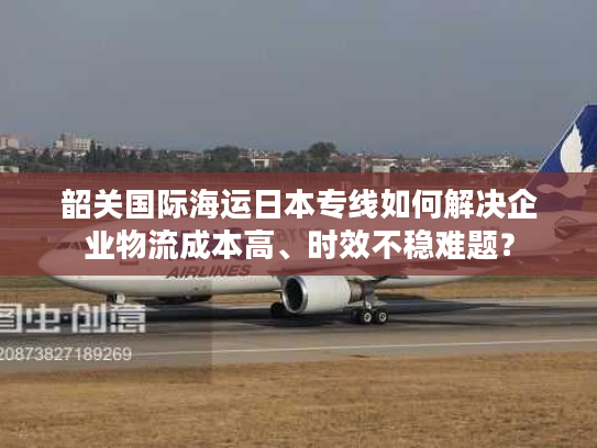 韶关国际海运日本专线如何解决企业物流成本高、时效不稳难题？