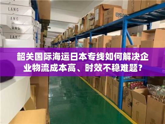 韶关国际海运日本专线如何解决企业物流成本高、时效不稳难题？