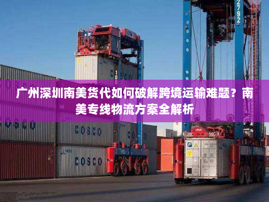 广州深圳南美货代如何破解跨境运输难题？南美专线物流方案全解析