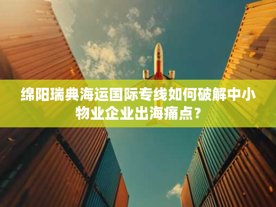绵阳瑞典海运国际专线如何破解中小物业企业出海痛点？