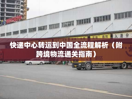 快递中心转运到中国全流程解析（附跨境物流通关指南）