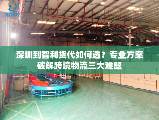 深圳到智利货代如何选？专业方案破解跨境物流三大难题