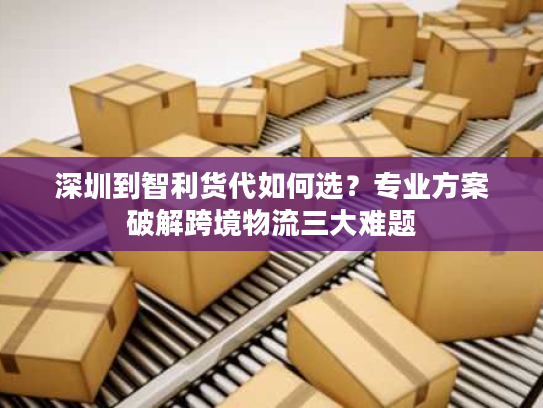 深圳到智利货代如何选？专业方案破解跨境物流三大难题