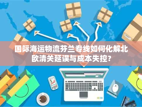 国际海运物流芬兰专线如何化解北欧清关延误与成本失控？